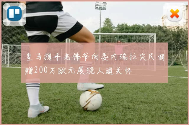 皇马携手老佛爷向委内瑞拉灾民捐赠200万欧元展现人道关怀