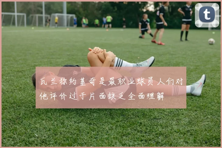 瓦兰称约基奇是最职业球员人们对他评价过于片面缺乏全面理解