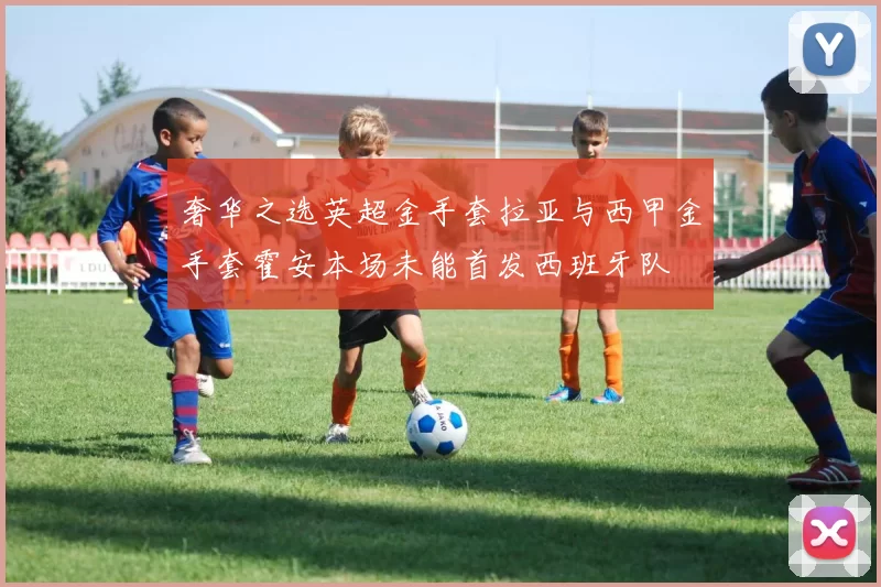奢华之选英超金手套拉亚与西甲金手套霍安本场未能首发西班牙队