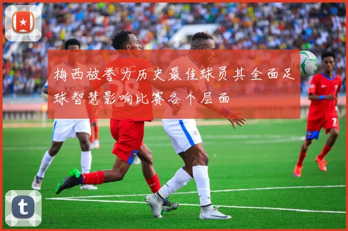 梅西被誉为历史最佳球员其全面足球智慧影响比赛各个层面