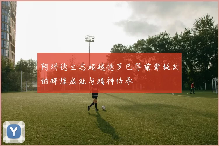 阿玛德立志超越德罗巴等前辈铭刻的辉煌成就与精神传承