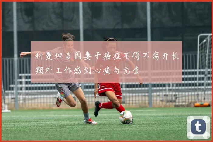 科曼坦言因妻子癌症不得不离开长期外工作感到心痛与无奈