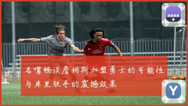 名嘴畅谈詹姆斯加盟勇士的可能性与库里联手的震撼效果