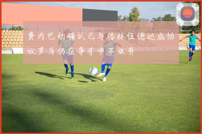 费内巴切确认已与格林伍德达成协议罗马仍在争夺中不放弃