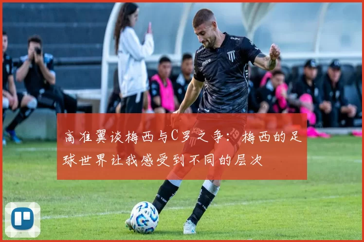 高准翼谈梅西与C罗之争：梅西的足球世界让我感受到不同的层次